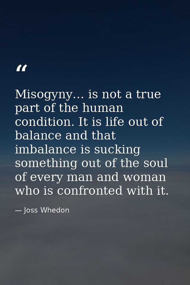Misogyny… is not a true part of the human condition. It is life out of balance and that imbalance is sucking something o — Joss Whedon
