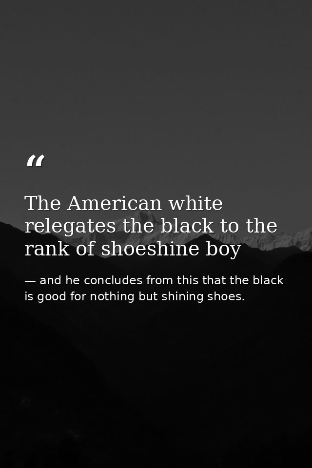 The American white relegates the black to the rank of shoeshine boy — and he concludes from this that the black is good for nothing but shining shoes.