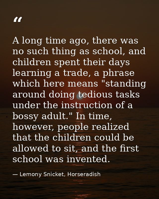 A long time ago, there was no such thing as school, and children spent their days learning a trade, a phrase which here  — Lemony Snicket, Horseradish