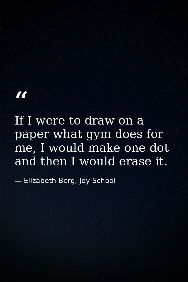 If I were to draw on a paper what gym does for me, I would make one dot and then I would erase it. — Elizabeth Berg, Joy School