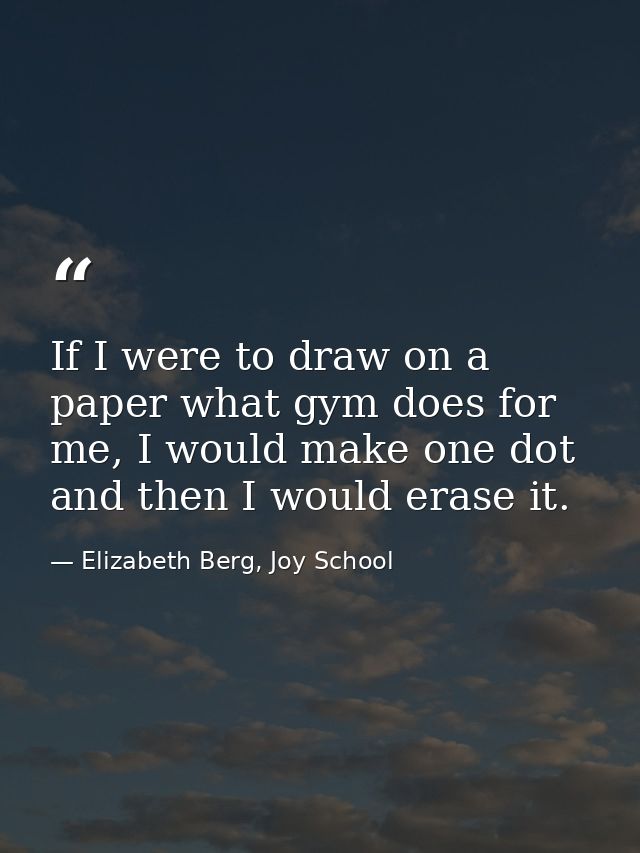If I were to draw on a paper what gym does for me, I would make one dot and then I would erase it. — Elizabeth Berg, Joy School