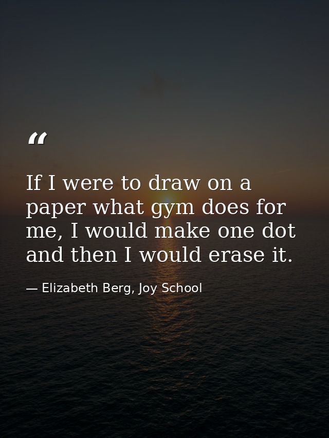 If I were to draw on a paper what gym does for me, I would make one dot and then I would erase it. — Elizabeth Berg, Joy School
