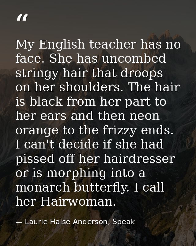 My English teacher has no face. She has uncombed stringy hair that droops on her shoulders. The hair is black from her p — Laurie Halse Anderson, Speak