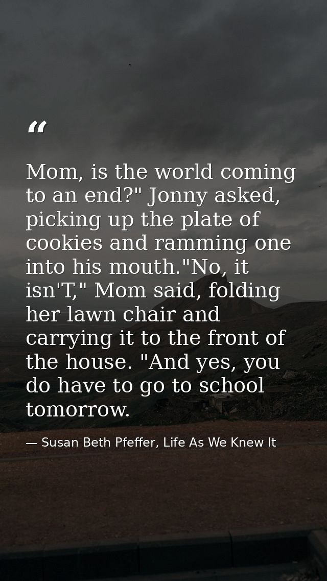 Mom, is the world coming to an end?" Jonny asked, picking up the plate of cookies and ramming one into his mouth."No, it — Susan Beth Pfeffer, Life As We Knew It