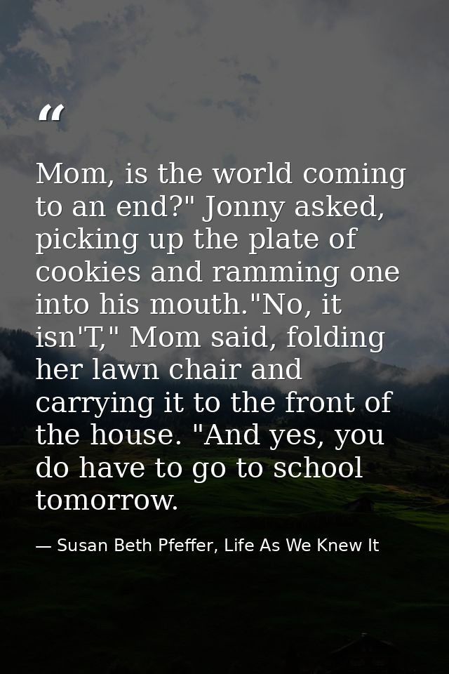 Mom, is the world coming to an end?" Jonny asked, picking up the plate of cookies and ramming one into his mouth."No, it — Susan Beth Pfeffer, Life As We Knew It