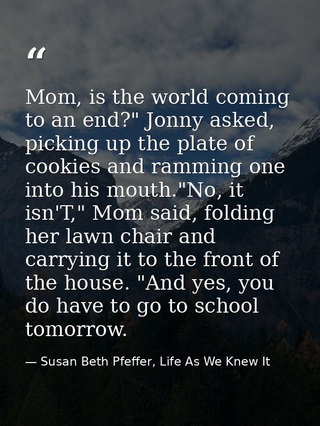 Mom, is the world coming to an end?" Jonny asked, picking up the plate of cookies and ramming one into his mouth."No, it — Susan Beth Pfeffer, Life As We Knew It