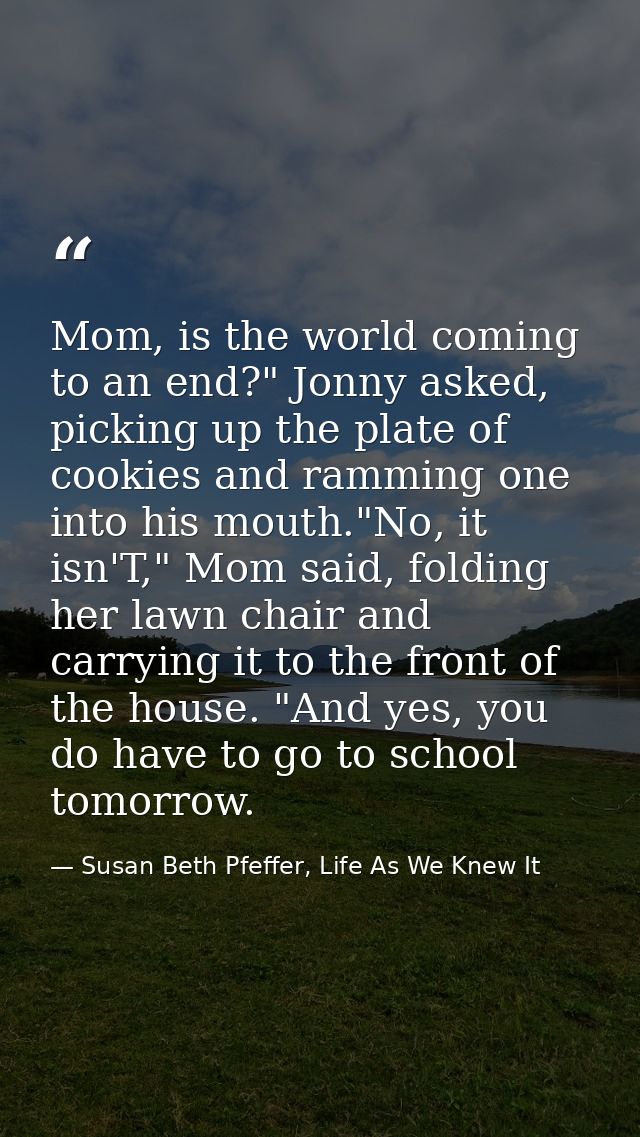 Mom, is the world coming to an end?" Jonny asked, picking up the plate of cookies and ramming one into his mouth."No, it — Susan Beth Pfeffer, Life As We Knew It