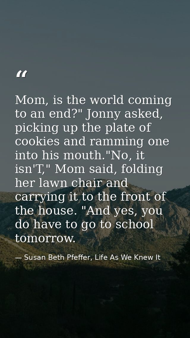 Mom, is the world coming to an end?" Jonny asked, picking up the plate of cookies and ramming one into his mouth."No, it — Susan Beth Pfeffer, Life As We Knew It