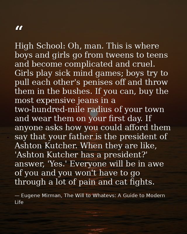 High School: Oh, man. This is where boys and girls go from tweens to teens and become complicated and cruel. Girls play  — Eugene Mirman, The Will to Whatevs: A Guide to Modern Life