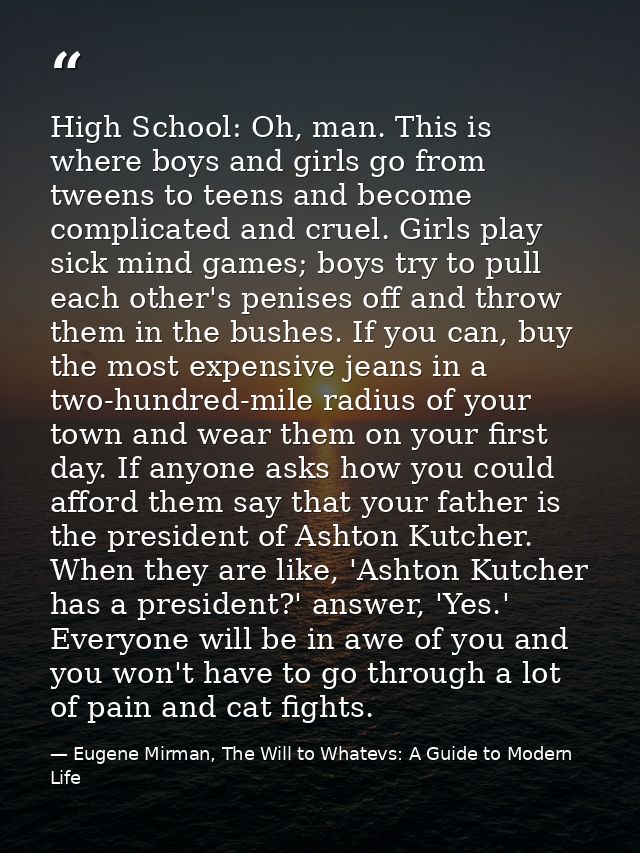 High School: Oh, man. This is where boys and girls go from tweens to teens and become complicated and cruel. Girls play  — Eugene Mirman, The Will to Whatevs: A Guide to Modern Life