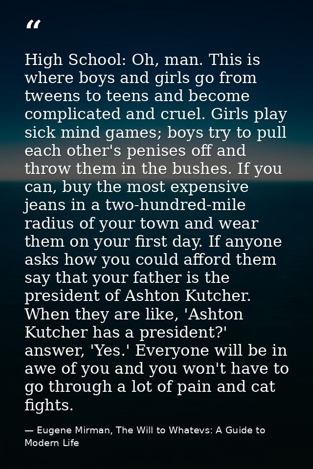 High School: Oh, man. This is where boys and girls go from tweens to teens and become complicated and cruel. Girls play  — Eugene Mirman, The Will to Whatevs: A Guide to Modern Life