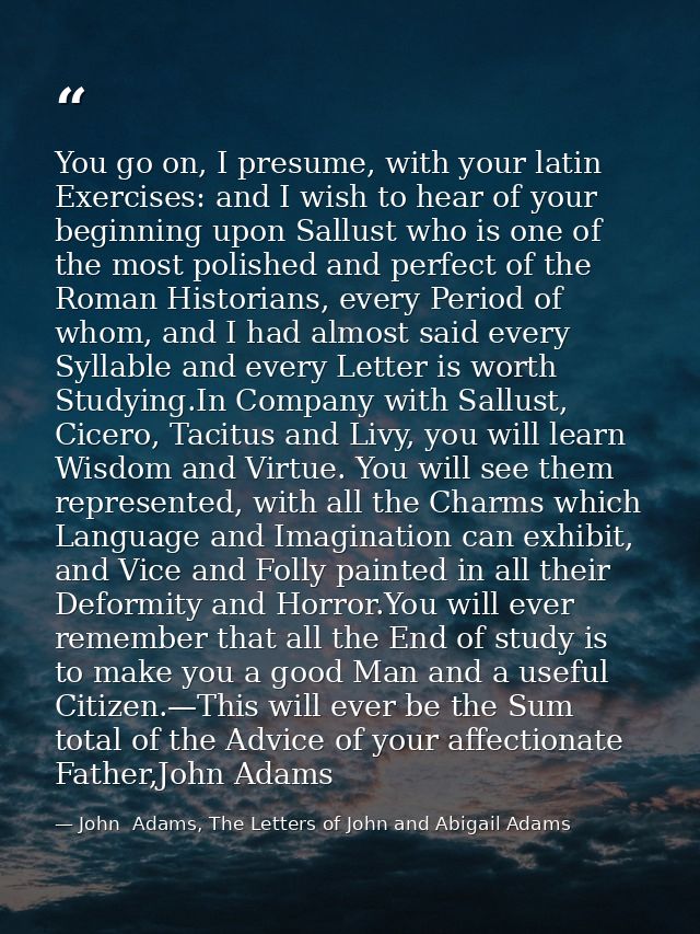 You go on, I presume, with your latin Exercises: and I wish to hear of your beginning upon Sallust who is one of the mos — John  Adams, The Letters of John and Abigail Adams