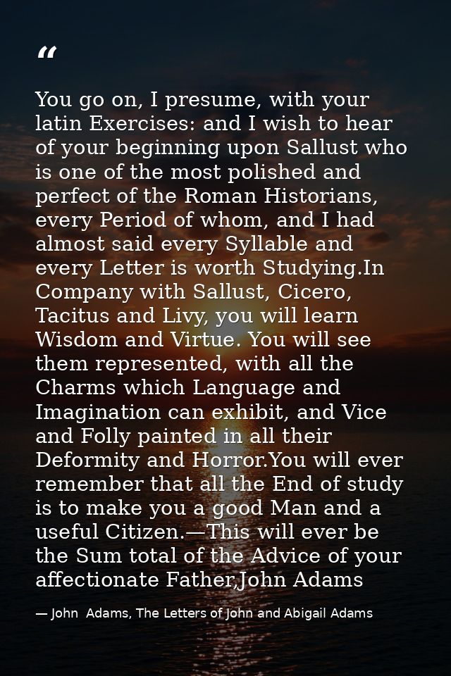 You go on, I presume, with your latin Exercises: and I wish to hear of your beginning upon Sallust who is one of the mos — John  Adams, The Letters of John and Abigail Adams