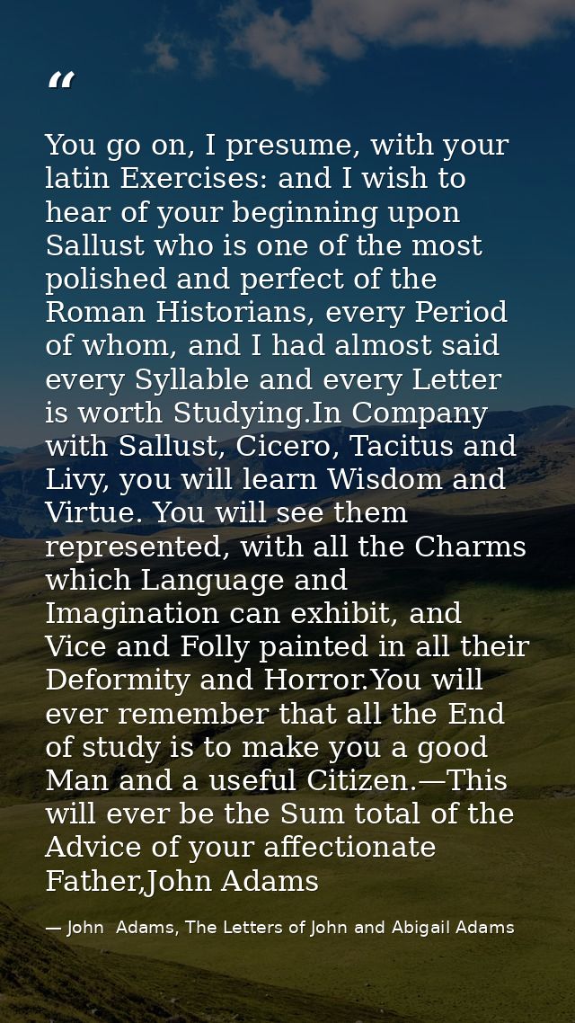 You go on, I presume, with your latin Exercises: and I wish to hear of your beginning upon Sallust who is one of the mos — John  Adams, The Letters of John and Abigail Adams
