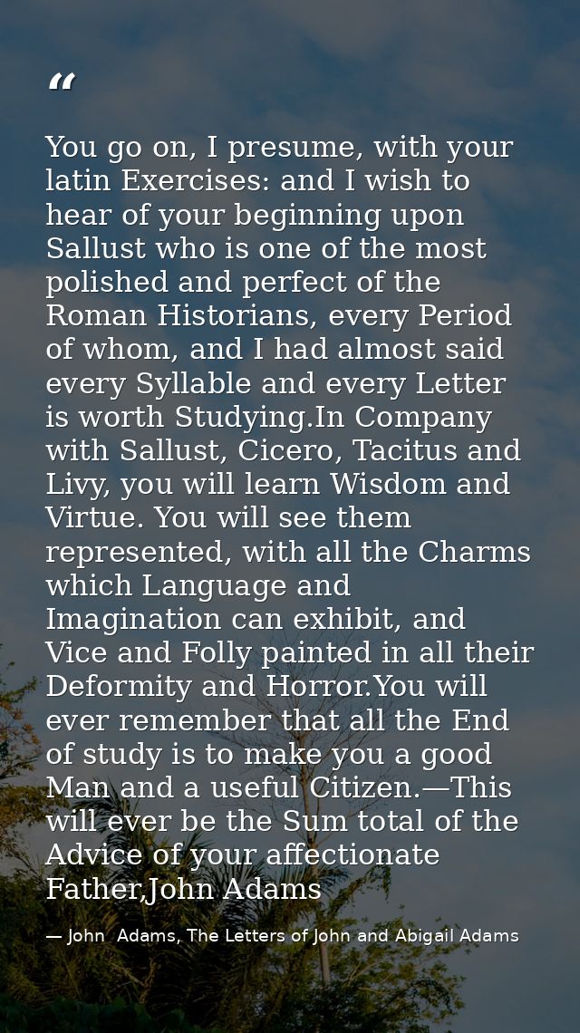 You go on, I presume, with your latin Exercises: and I wish to hear of your beginning upon Sallust who is one of the mos — John  Adams, The Letters of John and Abigail Adams