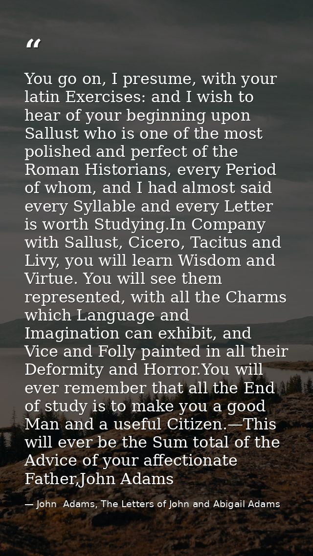 You go on, I presume, with your latin Exercises: and I wish to hear of your beginning upon Sallust who is one of the mos — John  Adams, The Letters of John and Abigail Adams