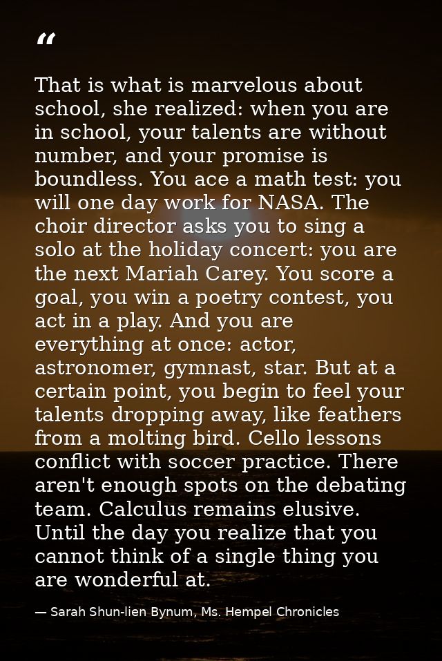 That is what is marvelous about school, she realized: when you are in school, your talents are without number, and your  — Sarah Shun-lien Bynum, Ms. Hempel Chronicles