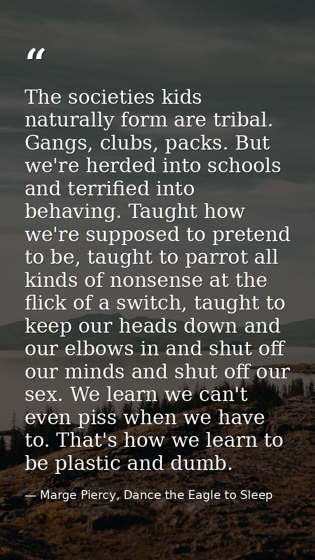 The societies kids naturally form are tribal. Gangs, clubs, packs. But we're herded into schools and terrified into beha — Marge Piercy, Dance the Eagle to Sleep