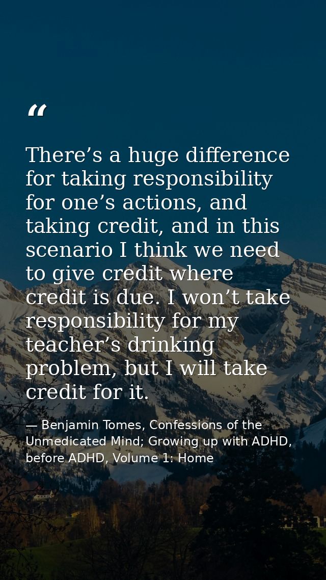 There’s a huge difference for taking responsibility for one’s actions, and taking credit, and in this scenario I think w — Benjamin Tomes, Confessions of the Unmedicated Mind; Growing up with ADHD, before ADHD, Volume 1: Home