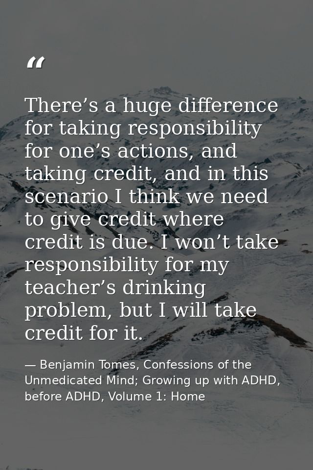 There’s a huge difference for taking responsibility for one’s actions, and taking credit, and in this scenario I think w — Benjamin Tomes, Confessions of the Unmedicated Mind; Growing up with ADHD, before ADHD, Volume 1: Home