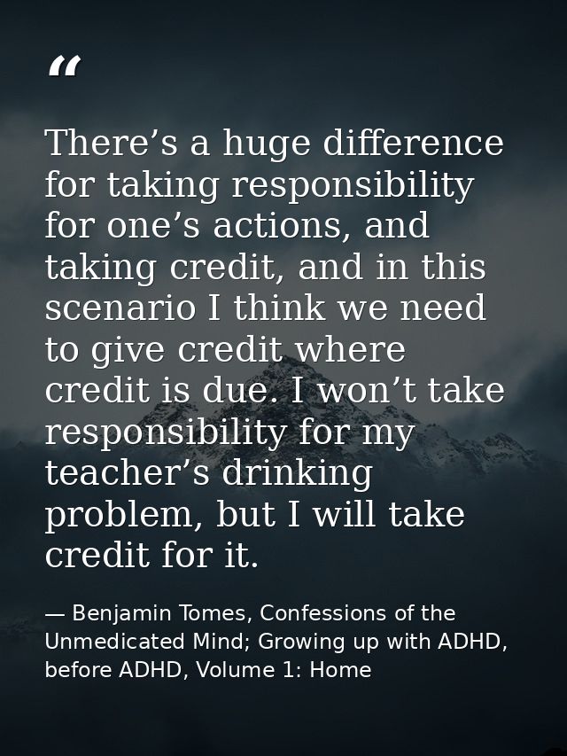 There’s a huge difference for taking responsibility for one’s actions, and taking credit, and in this scenario I think w — Benjamin Tomes, Confessions of the Unmedicated Mind; Growing up with ADHD, before ADHD, Volume 1: Home