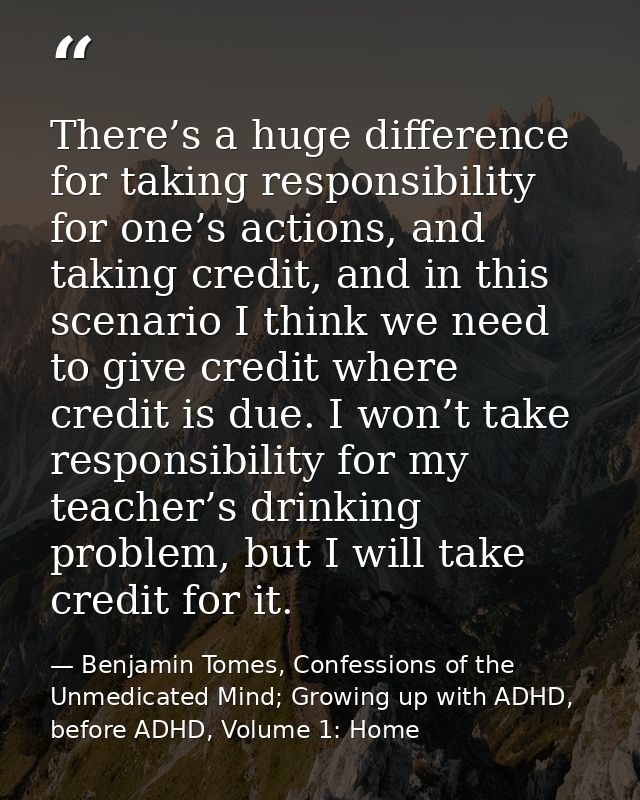 There’s a huge difference for taking responsibility for one’s actions, and taking credit, and in this scenario I think w — Benjamin Tomes, Confessions of the Unmedicated Mind; Growing up with ADHD, before ADHD, Volume 1: Home