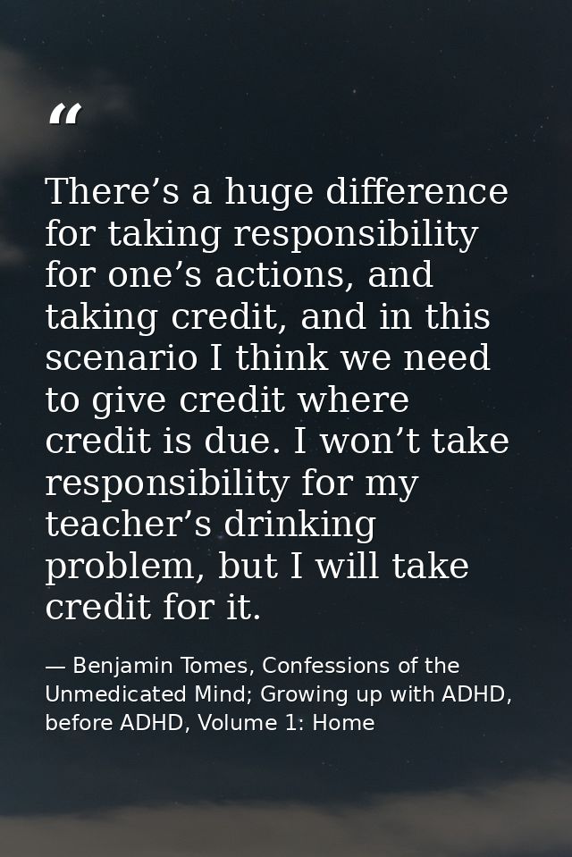 There’s a huge difference for taking responsibility for one’s actions, and taking credit, and in this scenario I think w — Benjamin Tomes, Confessions of the Unmedicated Mind; Growing up with ADHD, before ADHD, Volume 1: Home