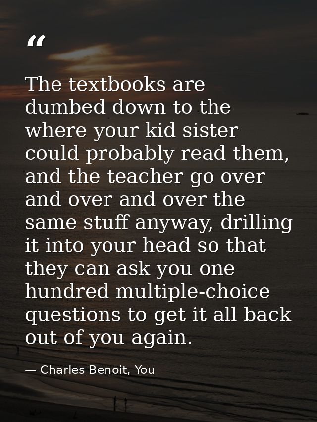 The textbooks are dumbed down to the where your kid sister could probably read them, and the teacher go over and over an — Charles Benoit, You