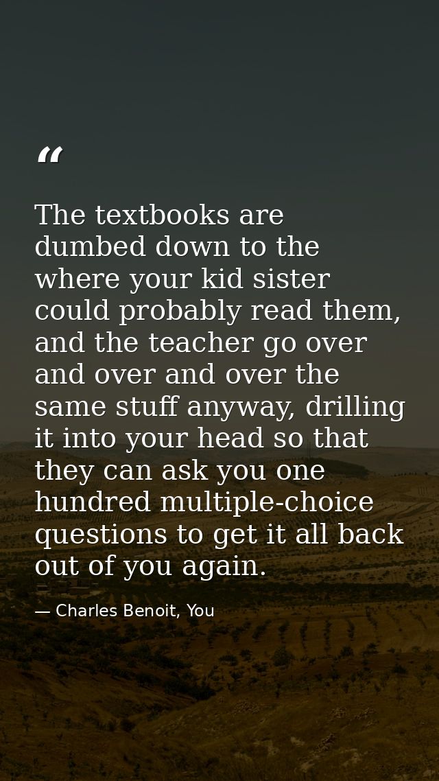 The textbooks are dumbed down to the where your kid sister could probably read them, and the teacher go over and over an — Charles Benoit, You
