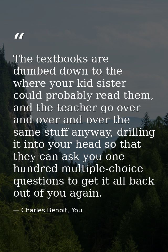The textbooks are dumbed down to the where your kid sister could probably read them, and the teacher go over and over an — Charles Benoit, You