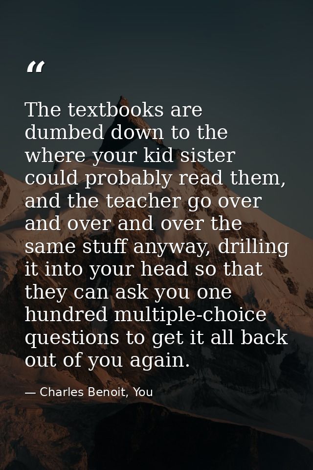 The textbooks are dumbed down to the where your kid sister could probably read them, and the teacher go over and over an — Charles Benoit, You