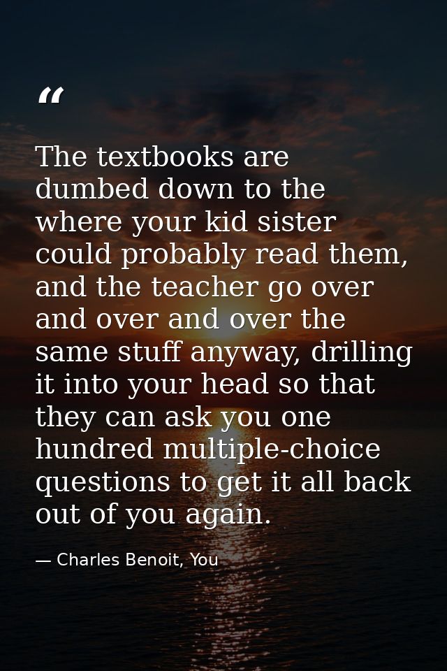 The textbooks are dumbed down to the where your kid sister could probably read them, and the teacher go over and over an — Charles Benoit, You