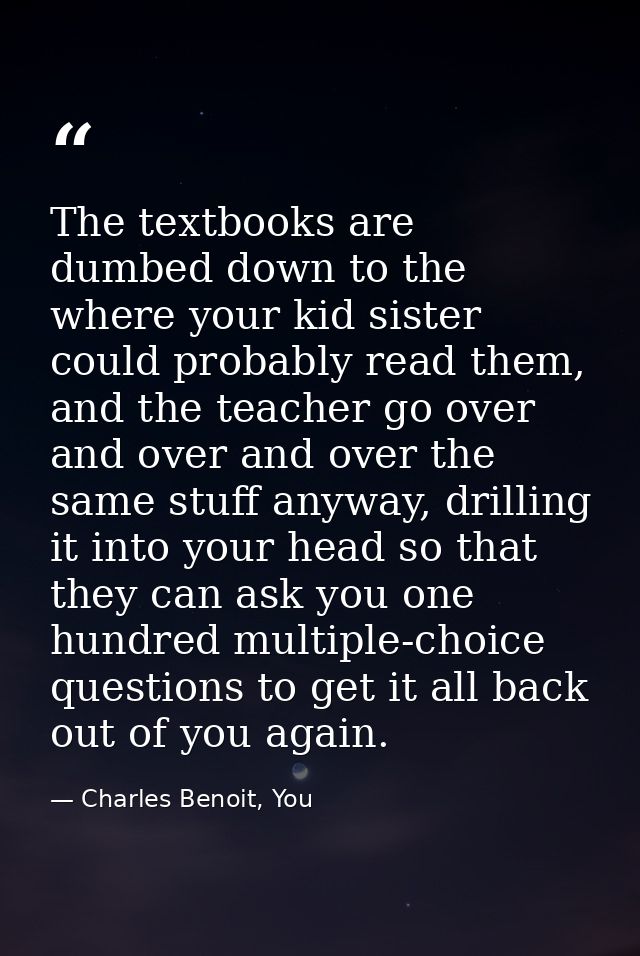 The textbooks are dumbed down to the where your kid sister could probably read them, and the teacher go over and over an — Charles Benoit, You