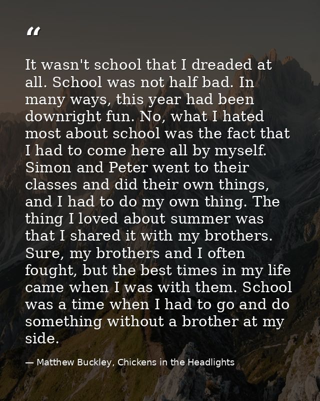 It wasn't school that I dreaded at all. School was not half bad. In many ways, this year had been downright fun. No, wha — Matthew Buckley, Chickens in the Headlights