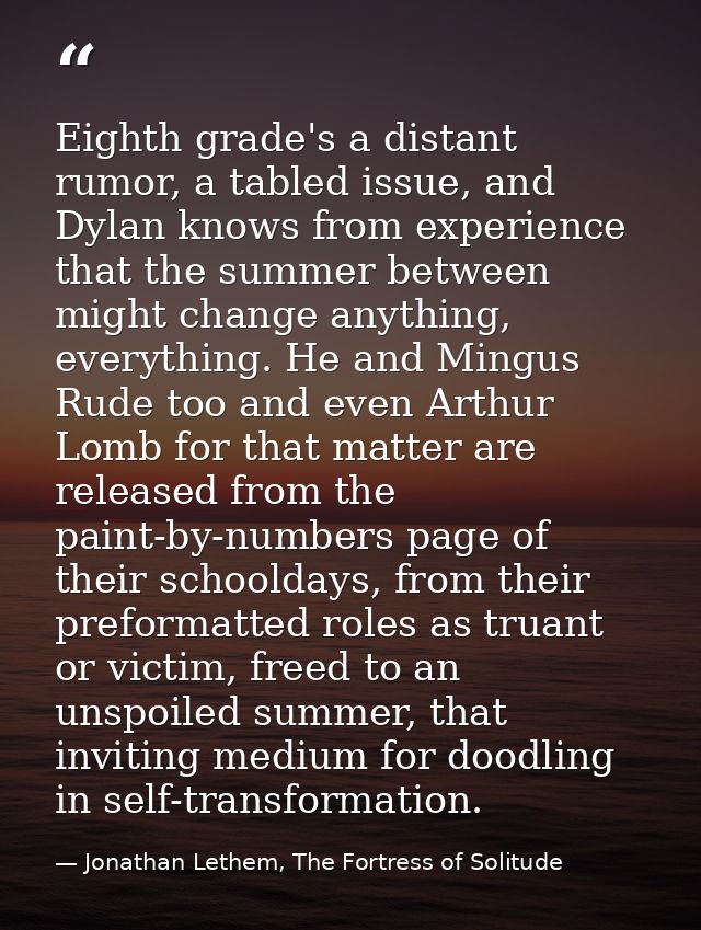 Eighth grade's a distant rumor, a tabled issue, and Dylan knows from experience that the summer between might change any — Jonathan Lethem, The Fortress of Solitude