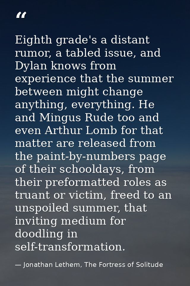 Eighth grade's a distant rumor, a tabled issue, and Dylan knows from experience that the summer between might change any — Jonathan Lethem, The Fortress of Solitude