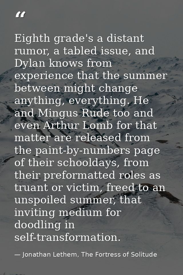 Eighth grade's a distant rumor, a tabled issue, and Dylan knows from experience that the summer between might change any — Jonathan Lethem, The Fortress of Solitude