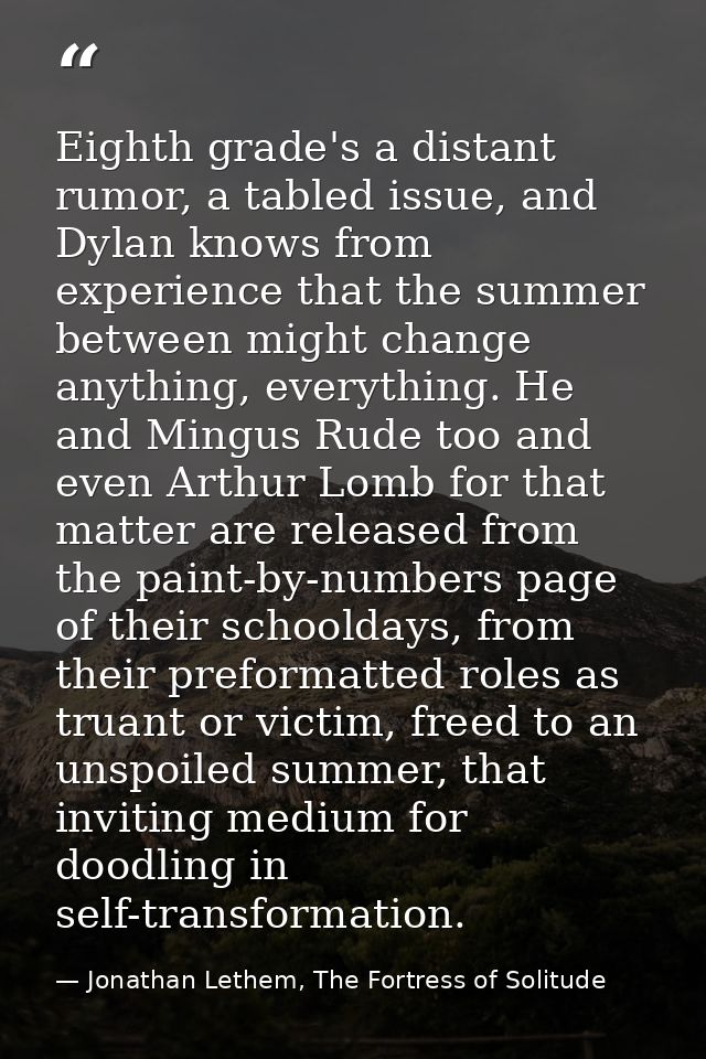 Eighth grade's a distant rumor, a tabled issue, and Dylan knows from experience that the summer between might change any — Jonathan Lethem, The Fortress of Solitude