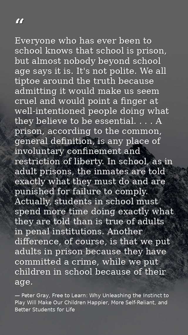 Everyone who has ever been to school knows that school is prison, but almost nobody beyond school age says it is. It's n — Peter Gray, Free to Learn: Why Unleashing the Instinct to Play Will Make Our Children Happier, More Self-Reliant, and Better Students for Life