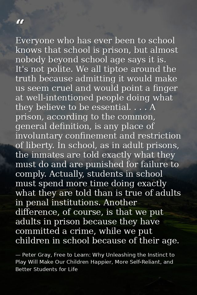 Everyone who has ever been to school knows that school is prison, but almost nobody beyond school age says it is. It's n — Peter Gray, Free to Learn: Why Unleashing the Instinct to Play Will Make Our Children Happier, More Self-Reliant, and Better Students for Life