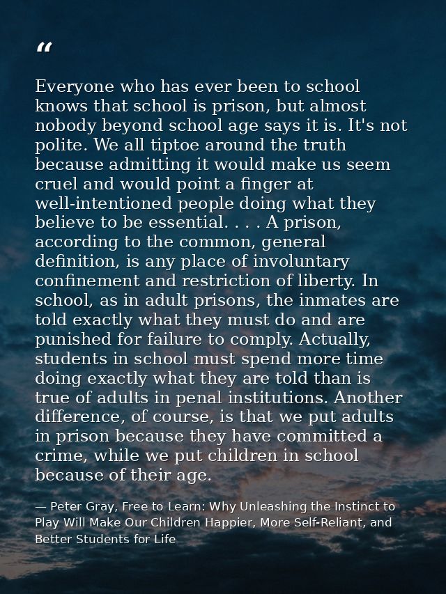 Everyone who has ever been to school knows that school is prison, but almost nobody beyond school age says it is. It's n — Peter Gray, Free to Learn: Why Unleashing the Instinct to Play Will Make Our Children Happier, More Self-Reliant, and Better Students for Life