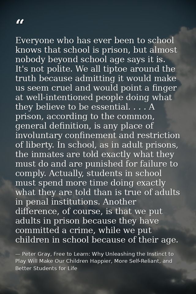Everyone who has ever been to school knows that school is prison, but almost nobody beyond school age says it is. It's n — Peter Gray, Free to Learn: Why Unleashing the Instinct to Play Will Make Our Children Happier, More Self-Reliant, and Better Students for Life