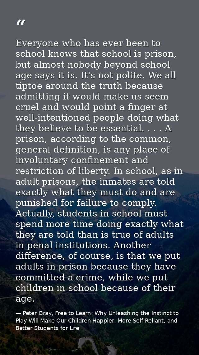 Everyone who has ever been to school knows that school is prison, but almost nobody beyond school age says it is. It's n — Peter Gray, Free to Learn: Why Unleashing the Instinct to Play Will Make Our Children Happier, More Self-Reliant, and Better Students for Life
