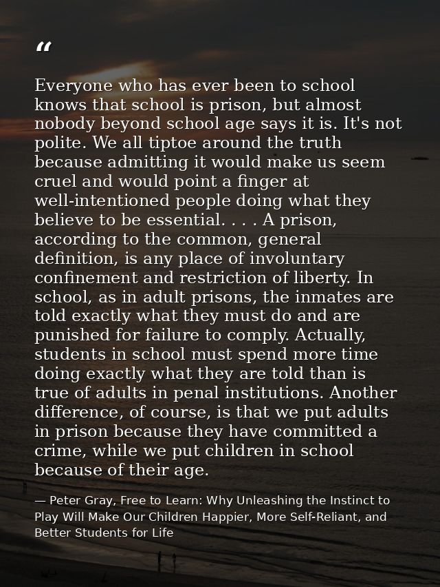 Everyone who has ever been to school knows that school is prison, but almost nobody beyond school age says it is. It's n — Peter Gray, Free to Learn: Why Unleashing the Instinct to Play Will Make Our Children Happier, More Self-Reliant, and Better Students for Life