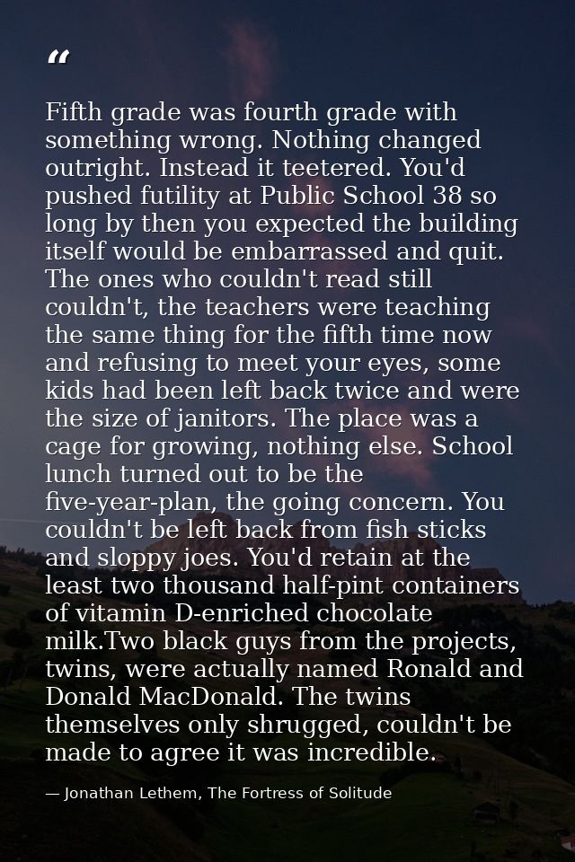 Fifth grade was fourth grade with something wrong. Nothing changed outright. Instead it teetered. You'd pushed futility  — Jonathan Lethem, The Fortress of Solitude