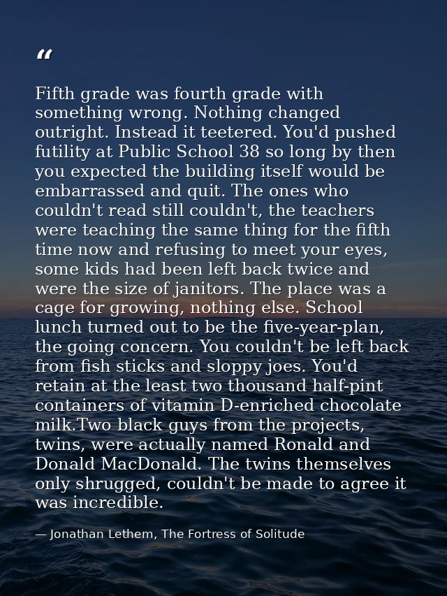 Fifth grade was fourth grade with something wrong. Nothing changed outright. Instead it teetered. You'd pushed futility  — Jonathan Lethem, The Fortress of Solitude