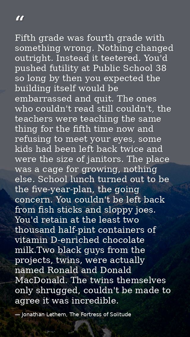 Fifth grade was fourth grade with something wrong. Nothing changed outright. Instead it teetered. You'd pushed futility  — Jonathan Lethem, The Fortress of Solitude