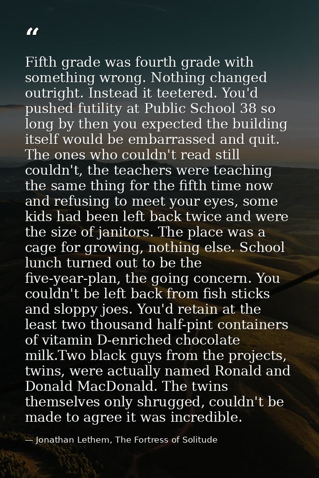 Fifth grade was fourth grade with something wrong. Nothing changed outright. Instead it teetered. You'd pushed futility  — Jonathan Lethem, The Fortress of Solitude
