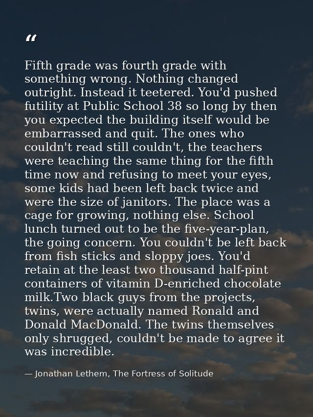 Fifth grade was fourth grade with something wrong. Nothing changed outright. Instead it teetered. You'd pushed futility  — Jonathan Lethem, The Fortress of Solitude