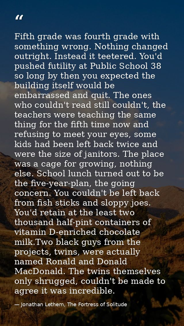 Fifth grade was fourth grade with something wrong. Nothing changed outright. Instead it teetered. You'd pushed futility  — Jonathan Lethem, The Fortress of Solitude